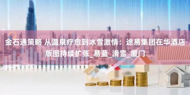 金石通策略 从温泉疗愈到冰雪激情：途易集团在华酒店版图持续扩张_易蓝_滑雪_厦门