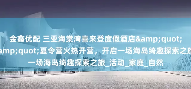 金鑫优配 三亚海棠湾喜来登度假酒店&quot;卡皮巴拉探险家&quot;夏令营火热开营，开启一场海岛绮趣探索之旅_活动_家庭_自然