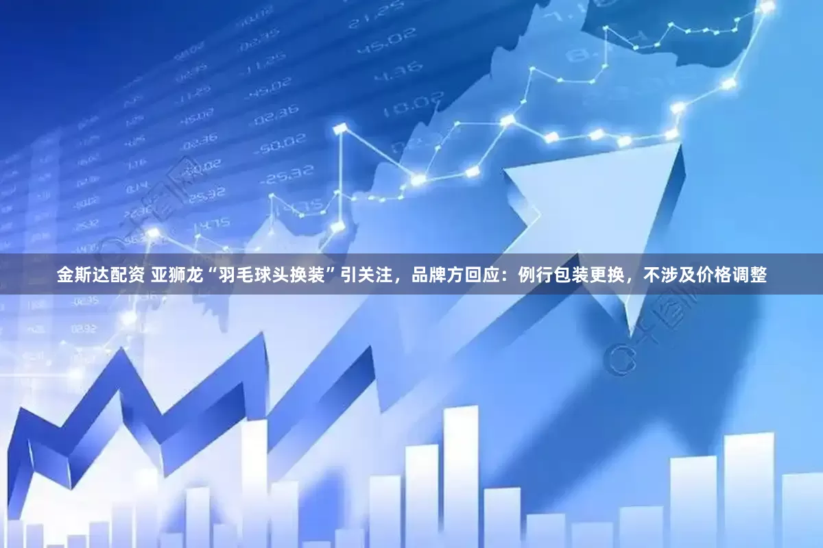 金斯达配资 亚狮龙“羽毛球头换装”引关注，品牌方回应：例行包装更换，不涉及价格调整