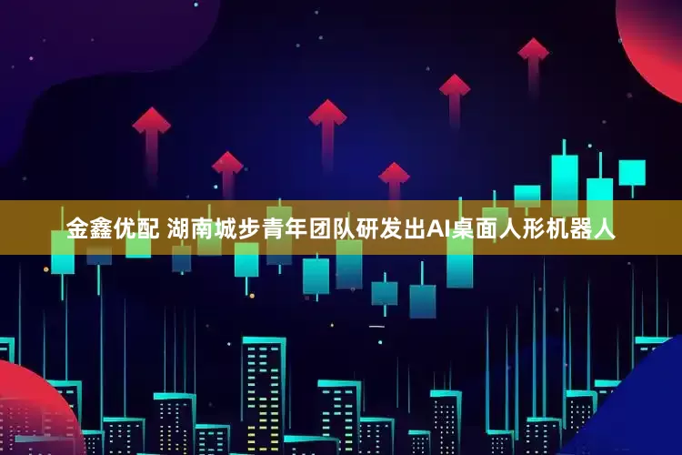 金鑫优配 湖南城步青年团队研发出AI桌面人形机器人