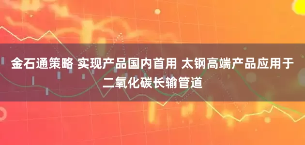 金石通策略 实现产品国内首用 太钢高端产品应用于二氧化碳长输管道