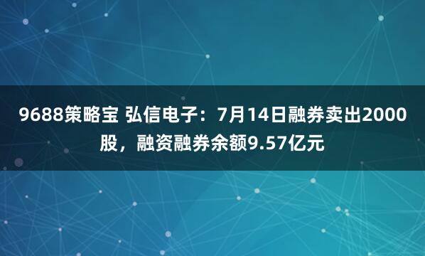 9688策略宝 弘信电子：7月14日融券卖出2000股，融资融券余额9.57亿元