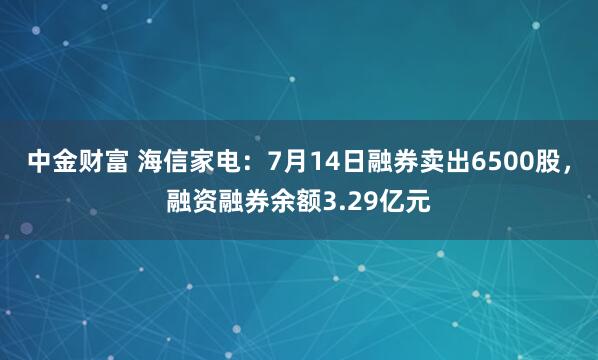 中金财富 海信家电：7月14日融券卖出6500股，融资融券余额3.29亿元
