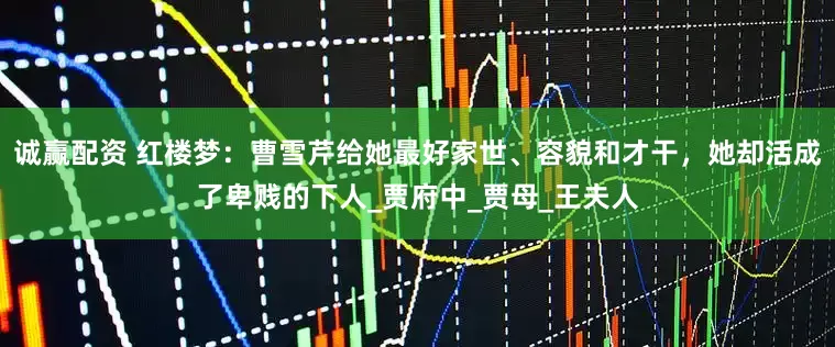 诚赢配资 红楼梦：曹雪芹给她最好家世、容貌和才干，她却活成了卑贱的下人_贾府中_贾母_王夫人