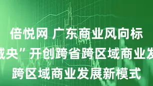倍悦网 广东商业风向标：“万亿城央”开创跨省跨区域商业发展新模式