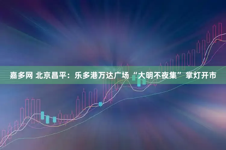 嘉多网 北京昌平：乐多港万达广场 “大明不夜集” 掌灯开市