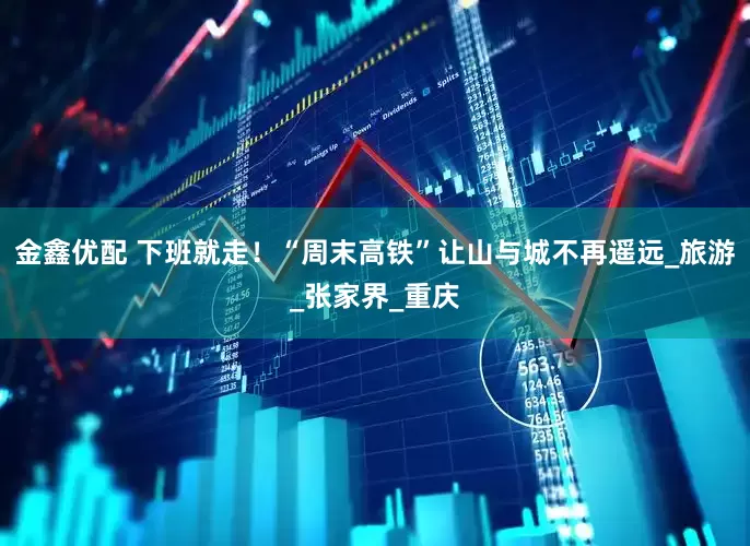 金鑫优配 下班就走！“周末高铁”让山与城不再遥远_旅游_张家界_重庆