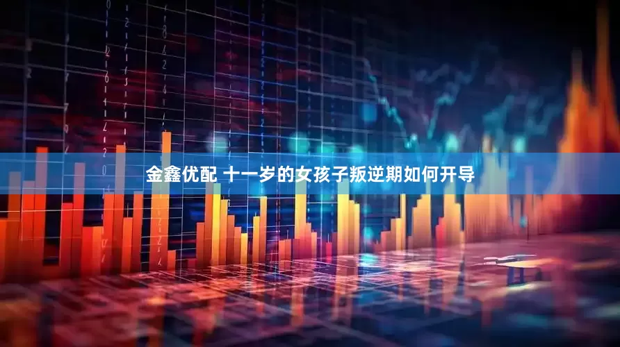 金鑫优配 十一岁的女孩子叛逆期如何开导
