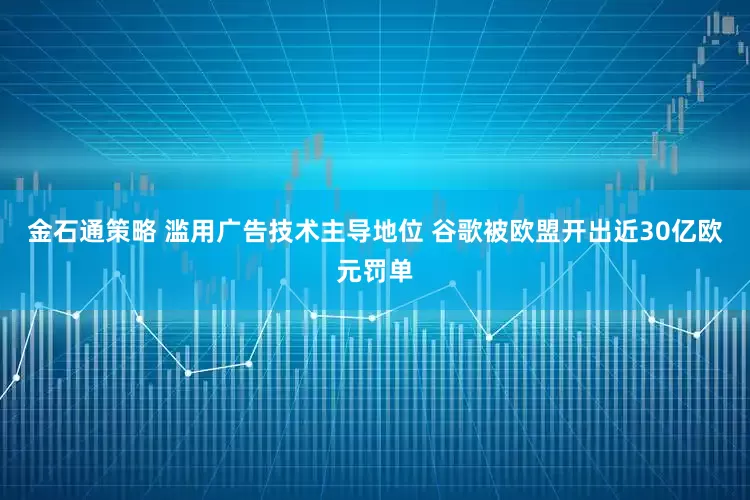 金石通策略 滥用广告技术主导地位 谷歌被欧盟开出近30亿欧元罚单