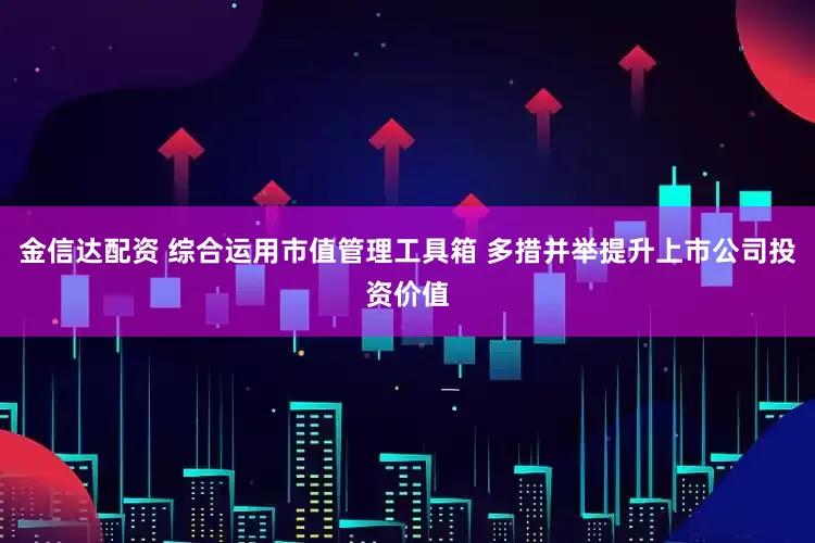 金信达配资 综合运用市值管理工具箱 多措并举提升上市公司投资价值