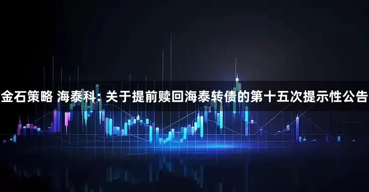 金石策略 海泰科: 关于提前赎回海泰转债的第十五次提示性公告