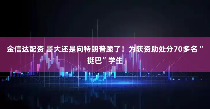 金信达配资 哥大还是向特朗普跪了！为获资助处分70多名“挺巴”学生