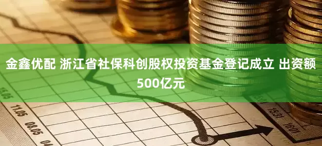 金鑫优配 浙江省社保科创股权投资基金登记成立 出资额500亿元